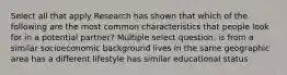 Select all that apply Research has shown that which of the following are the most common characteristics that people look for in a potential partner? Multiple select question. is from a similar socioeconomic background lives in the same geographic area has a different lifestyle has similar educational status