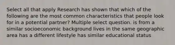 Select all that apply Research has shown that which of the following are the most common characteristics that people look for in a potential partner? Multiple select question. is from a similar socioeconomic background lives in the same geographic area has a different lifestyle has similar educational status