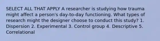 SELECT ALL THAT APPLY A researcher is studying how trauma might affect a person's day-to-day functioning. What types of research might the designer choose to conduct this study? 1. Dispersion 2. Experimental 3. Control group 4. Descriptive 5. Correlational