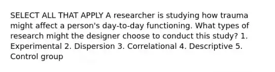 SELECT ALL THAT APPLY A researcher is studying how trauma might affect a person's day-to-day functioning. What types of research might the designer choose to conduct this study? 1. Experimental 2. Dispersion 3. Correlational 4. Descriptive 5. Control group