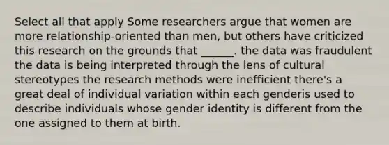 Select all that apply Some researchers argue that women are more relationship-oriented than men, but others have criticized this research on the grounds that ______. the data was fraudulent the data is being interpreted through the lens of cultural stereotypes the research methods were inefficient there's a great deal of individual variation within each genderis used to describe individuals whose gender identity is different from the one assigned to them at birth.