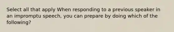 Select all that apply When responding to a previous speaker in an impromptu speech, you can prepare by doing which of the following?