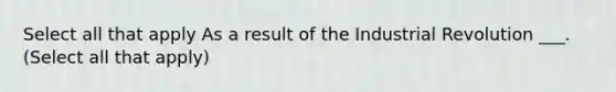 Select all that apply As a result of the Industrial Revolution ___. (Select all that apply)