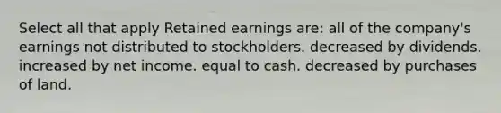 Select all that apply Retained earnings are: all of the company's earnings not distributed to stockholders. decreased by dividends. increased by net income. equal to cash. decreased by purchases of land.