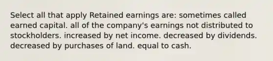 Select all that apply Retained earnings are: sometimes called earned capital. all of the company's earnings not distributed to stockholders. increased by net income. decreased by dividends. decreased by purchases of land. equal to cash.