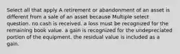 Select all that apply A retirement or abandonment of an asset is different from a sale of an asset because Multiple select question. no cash is received. a loss must be recognized for the remaining book value. a gain is recognized for the undepreciated portion of the equipment. the residual value is included as a gain.