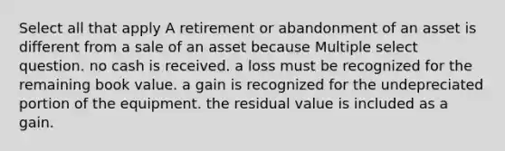 Select all that apply A retirement or abandonment of an asset is different from a sale of an asset because Multiple select question. no cash is received. a loss must be recognized for the remaining book value. a gain is recognized for the undepreciated portion of the equipment. the residual value is included as a gain.