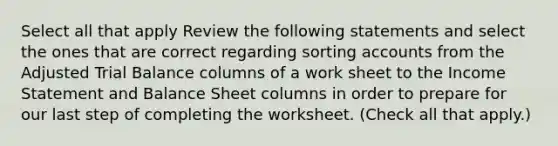 Select all that apply Review the following statements and select the ones that are correct regarding sorting accounts from the Adjusted Trial Balance columns of a work sheet to the Income Statement and Balance Sheet columns in order to prepare for our last step of completing the worksheet. (Check all that apply.)