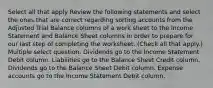 Select all that apply Review the following statements and select the ones that are correct regarding sorting accounts from the Adjusted Trial Balance columns of a work sheet to the Income Statement and Balance Sheet columns in order to prepare for our last step of completing the worksheet. (Check all that apply.) Multiple select question. Dividends go to the Income Statement Debit column. Liabilities go to the Balance Sheet Credit column. Dividends go to the Balance Sheet Debit column. Expense accounts go to the Income Statement Debit column.