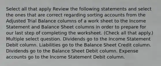 Select all that apply Review the following statements and select the ones that are correct regarding sorting accounts from the Adjusted Trial Balance columns of a work sheet to the <a href='https://www.questionai.com/knowledge/kCPMsnOwdm-income-statement' class='anchor-knowledge'>income statement</a> and Balance Sheet columns in order to prepare for our last step of completing the worksheet. (Check all that apply.) Multiple select question. Dividends go to the Income Statement Debit column. Liabilities go to the Balance Sheet Credit column. Dividends go to the Balance Sheet Debit column. Expense accounts go to the Income Statement Debit column.