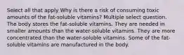 Select all that apply Why is there a risk of consuming toxic amounts of the fat-soluble vitamins? Multiple select question. The body stores the fat-soluble vitamins. They are needed in smaller amounts than the water-soluble vitamins. They are more concentrated than the water-soluble vitamins. Some of the fat-soluble vitamins are manufactured in the body.