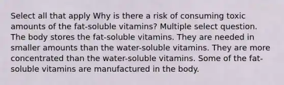 Select all that apply Why is there a risk of consuming toxic amounts of the fat-soluble vitamins? Multiple select question. The body stores the fat-soluble vitamins. They are needed in smaller amounts than the water-soluble vitamins. They are more concentrated than the water-soluble vitamins. Some of the fat-soluble vitamins are manufactured in the body.