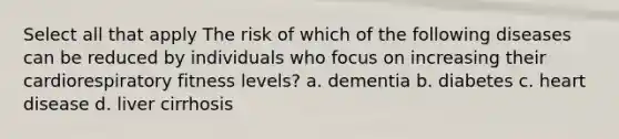 Select all that apply The risk of which of the following diseases can be reduced by individuals who focus on increasing their cardiorespiratory fitness levels? a. dementia b. diabetes c. heart disease d. liver cirrhosis