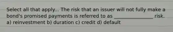 Select all that apply... The risk that an issuer will not fully make a bond's promised payments is referred to as ________________ risk. a) reinvestment b) duration c) credit d) default