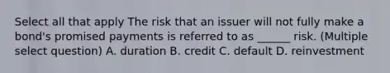 Select all that apply The risk that an issuer will not fully make a bond's promised payments is referred to as ______ risk. (Multiple select question) A. duration B. credit C. default D. reinvestment