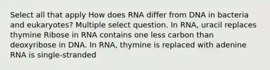 Select all that apply How does RNA differ from DNA in bacteria and eukaryotes? Multiple select question. In RNA, uracil replaces thymine Ribose in RNA contains one less carbon than deoxyribose in DNA. In RNA, thymine is replaced with adenine RNA is single-stranded