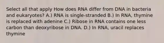 Select all that apply How does RNA differ from DNA in bacteria and eukaryotes? A.) RNA is single-stranded B.) In RNA, thymine is replaced with adenine C.) Ribose in RNA contains one less carbon than deoxyribose in DNA. D.) In RNA, uracil replaces thymine