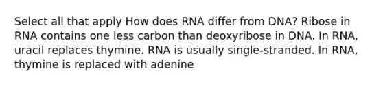 Select all that apply How does RNA differ from DNA? Ribose in RNA contains one less carbon than deoxyribose in DNA. In RNA, uracil replaces thymine. RNA is usually single-stranded. In RNA, thymine is replaced with adenine