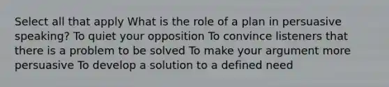 Select all that apply What is the role of a plan in persuasive speaking? To quiet your opposition To convince listeners that there is a problem to be solved To make your argument more persuasive To develop a solution to a defined need