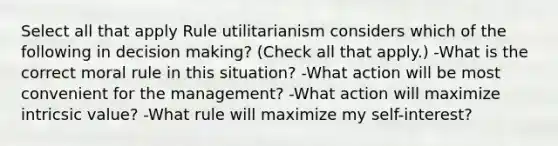 Select all that apply Rule utilitarianism considers which of the following in decision making? (Check all that apply.) -What is the correct moral rule in this situation? -What action will be most convenient for the management? -What action will maximize intricsic value? -What rule will maximize my self-interest?