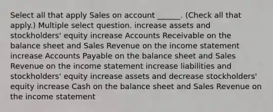 Select all that apply Sales on account ______. (Check all that apply.) Multiple select question. increase assets and stockholders' equity increase Accounts Receivable on the balance sheet and Sales Revenue on the income statement increase Accounts Payable on the balance sheet and Sales Revenue on the income statement increase liabilities and stockholders' equity increase assets and decrease stockholders' equity increase Cash on the balance sheet and Sales Revenue on the income statement