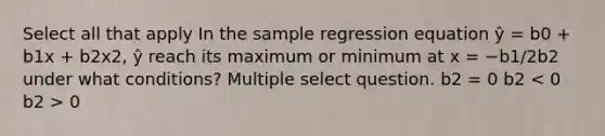 Select all that apply In the sample regression equation ŷ = b0 + b1x + b2x2, ŷ reach its maximum or minimum at x = −b1/2b2 under what conditions? Multiple select question. b2 = 0 b2 0