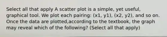 Select all that apply A scatter plot is a simple, yet useful, graphical tool. We plot each pairing: (x1, y1), (x2, y2), and so on. Once the data are plotted,according to the textbook, the graph may reveal which of the following? (Select all that apply)