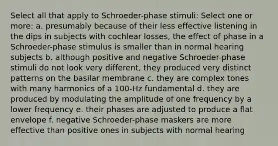 Select all that apply to Schroeder-phase stimuli: Select one or more: a. presumably because of their less effective listening in the dips in subjects with cochlear losses, the effect of phase in a Schroeder-phase stimulus is smaller than in normal hearing subjects b. although positive and negative Schroeder-phase stimuli do not look very different, they produced very distinct patterns on the basilar membrane c. they are complex tones with many harmonics of a 100-Hz fundamental d. they are produced by modulating the amplitude of one frequency by a lower frequency e. their phases are adjusted to produce a flat envelope f. negative Schroeder-phase maskers are more effective than positive ones in subjects with normal hearing