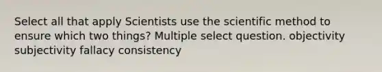 Select all that apply Scientists use the scientific method to ensure which two things? Multiple select question. objectivity subjectivity fallacy consistency