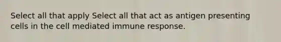 Select all that apply Select all that act as antigen presenting cells in the cell mediated immune response.