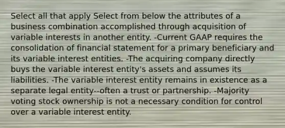 Select all that apply Select from below the attributes of a business combination accomplished through acquisition of variable interests in another entity. -Current GAAP requires the consolidation of financial statement for a primary beneficiary and its variable interest entities. -The acquiring company directly buys the variable interest entity's assets and assumes its liabilities. -The variable interest entity remains in existence as a separate legal entity--often a trust or partnership. -Majority voting stock ownership is not a necessary condition for control over a variable interest entity.