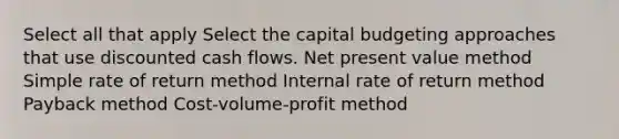 Select all that apply Select the capital budgeting approaches that use discounted cash flows. Net present value method Simple rate of return method Internal rate of return method Payback method Cost-volume-profit method