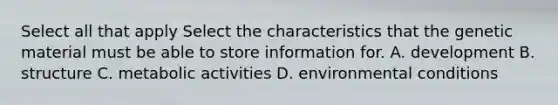 Select all that apply Select the characteristics that the genetic material must be able to store information for. A. development B. structure C. metabolic activities D. environmental conditions