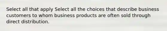 Select all that apply Select all the choices that describe business customers to whom business products are often sold through direct distribution.