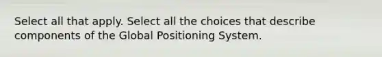 Select all that apply. Select all the choices that describe components of the Global Positioning System.