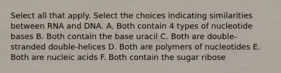 Select all that apply. Select the choices indicating similarities between RNA and DNA. A. Both contain 4 types of nucleotide bases B. Both contain the base uracil C. Both are double-stranded double-helices D. Both are polymers of nucleotides E. Both are nucleic acids F. Both contain the sugar ribose