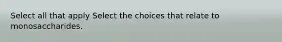 Select all that apply Select the choices that relate to monosaccharides.