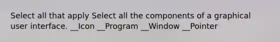 Select all that apply Select all the components of a graphical user interface. __Icon __Program __Window __Pointer