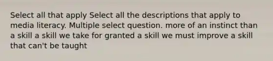 Select all that apply Select all the descriptions that apply to media literacy. Multiple select question. more of an instinct than a skill a skill we take for granted a skill we must improve a skill that can't be taught