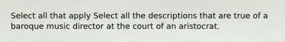 Select all that apply Select all the descriptions that are true of a baroque music director at the court of an aristocrat.