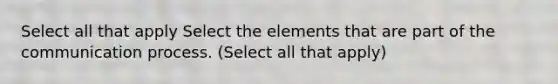 Select all that apply Select the elements that are part of the communication process. (Select all that apply)