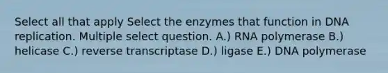 Select all that apply Select the enzymes that function in DNA replication. Multiple select question. A.) RNA polymerase B.) helicase C.) reverse transcriptase D.) ligase E.) DNA polymerase