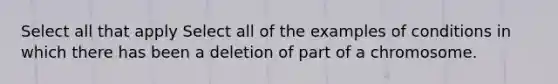 Select all that apply Select all of the examples of conditions in which there has been a deletion of part of a chromosome.