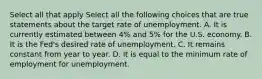 Select all that apply Select all the following choices that are true statements about the target rate of unemployment. A. It is currently estimated between 4% and 5% for the U.S. economy. B. It is the Fed's desired rate of unemployment. C. It remains constant from year to year. D. It is equal to the minimum rate of employment for unemployment.