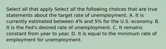 Select all that apply Select all the following choices that are true statements about the target rate of unemployment. A. It is currently estimated between 4% and 5% for the U.S. economy. B. It is the Fed's desired rate of unemployment. C. It remains constant from year to year. D. It is equal to the minimum rate of employment for unemployment.