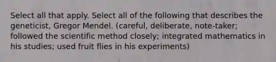 Select all that apply. Select all of the following that describes the geneticist, Gregor Mendel. (careful, deliberate, note-taker; followed <a href='https://www.questionai.com/knowledge/koXrTCHtT5-the-scientific-method' class='anchor-knowledge'>the <a href='https://www.questionai.com/knowledge/kbyVEgDMow-scientific-method' class='anchor-knowledge'>scientific method</a></a> closely; integrated mathematics in his studies; used fruit flies in his experiments)