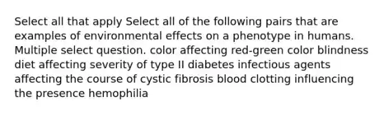 Select all that apply Select all of the following pairs that are examples of environmental effects on a phenotype in humans. Multiple select question. color affecting red-green color blindness diet affecting severity of type II diabetes infectious agents affecting the course of cystic fibrosis blood clotting influencing the presence hemophilia