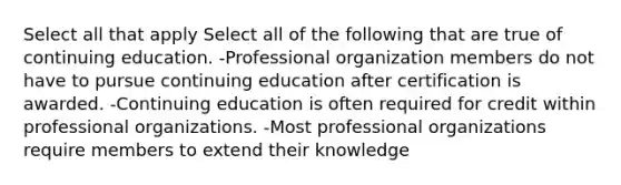 Select all that apply Select all of the following that are true of continuing education. -Professional organization members do not have to pursue continuing education after certification is awarded. -Continuing education is often required for credit within professional organizations. -Most professional organizations require members to extend their knowledge