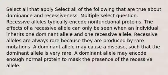 Select all that apply Select all of the following that are true about dominance and recessiveness. Multiple select question. Recessive alleles typically encode nonfunctional proteins. The effects of a recessive allele can only be seen when an individual inherits one dominant allele and one recessive allele. Recessive alleles are always rare because they are produced by rare mutations. A dominant allele may cause a disease, such that the dominant allele is very rare. A dominant allele may encode enough normal protein to mask the presence of the recessive allele.