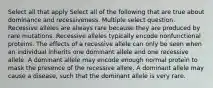 Select all that apply Select all of the following that are true about dominance and recessiveness. Multiple select question. Recessive alleles are always rare because they are produced by rare mutations. Recessive alleles typically encode nonfunctional proteins. The effects of a recessive allele can only be seen when an individual inherits one dominant allele and one recessive allele. A dominant allele may encode enough normal protein to mask the presence of the recessive allele. A dominant allele may cause a disease, such that the dominant allele is very rare.